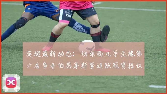 英超最新动态：切尔西几乎无缘第六名争夺伯恩茅斯紧追欧冠资格仅差三分