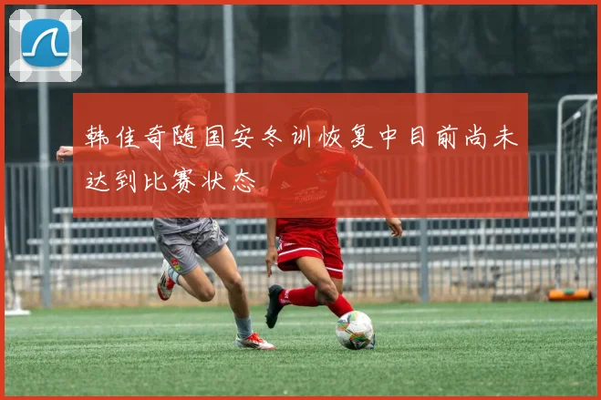 韩佳奇随国安冬训恢复中目前尚未达到比赛状态