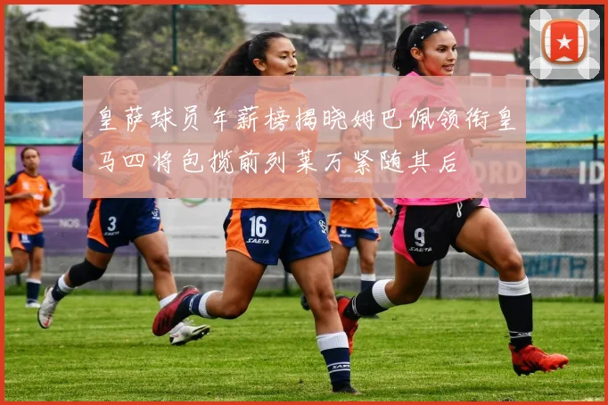 皇萨球员年薪榜揭晓姆巴佩领衔皇马四将包揽前列莱万紧随其后
