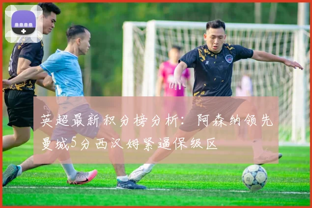 英超最新积分榜分析：阿森纳领先曼城5分西汉姆紧逼保级区