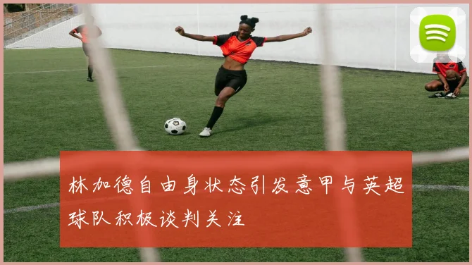 林加德自由身状态引发意甲与英超球队积极谈判关注