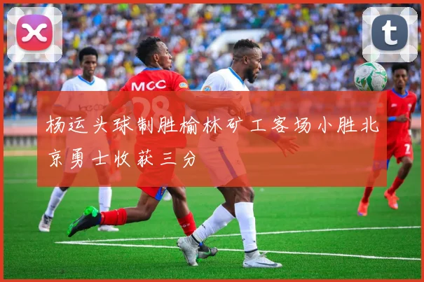 杨运头球制胜榆林矿工客场小胜北京勇士收获三分