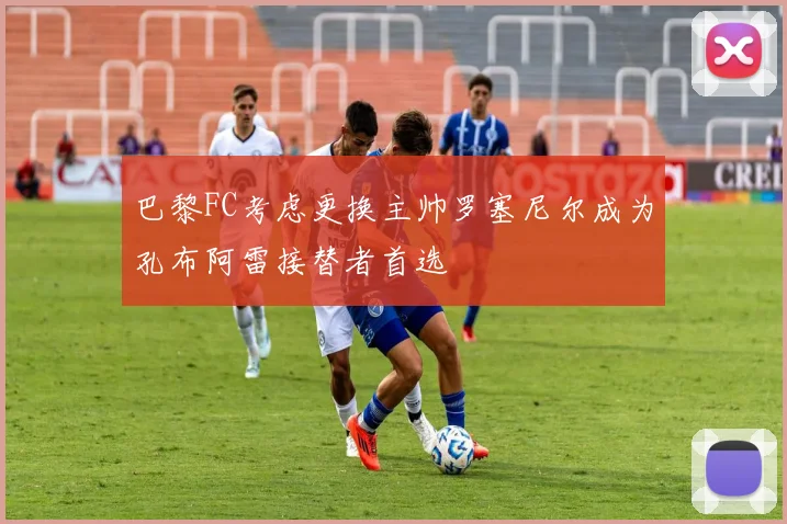 巴黎FC考虑更换主帅罗塞尼尔成为孔布阿雷接替者首选