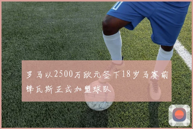 罗马以2500万欧元签下18岁马赛前锋瓦斯正式加盟球队